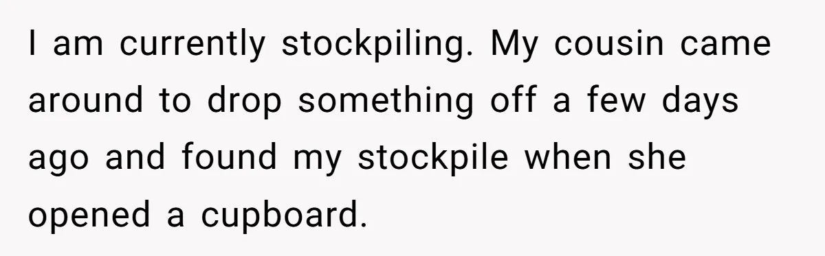 I am currently stockpiling. My cousin came around to drop something off a few days ago and found my stockpile when she opened a cupboard.
