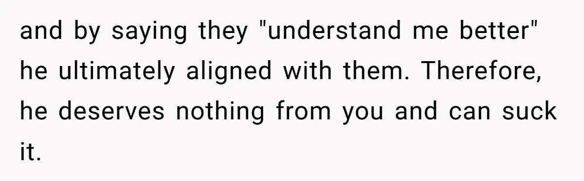and by saying they "understand me better" he ultimately aligned with them. Therefore, he deserves nothing from you and can suck it.