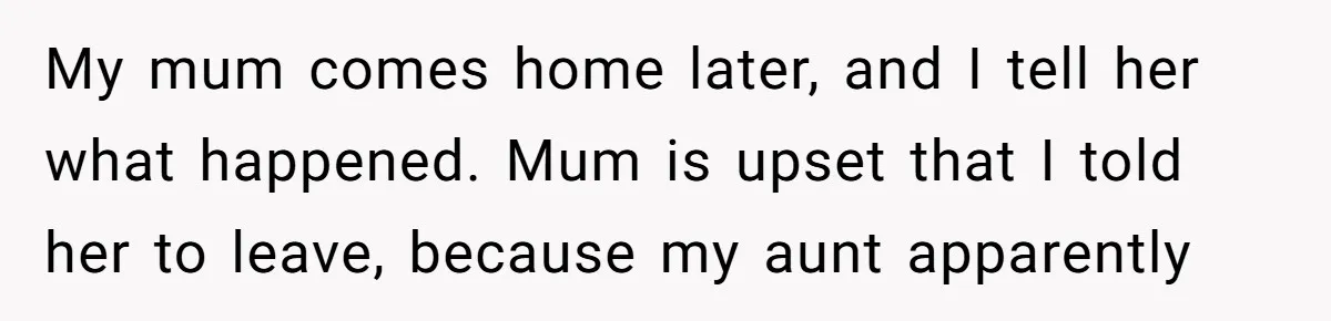 My mum comes home later, and I tell her what happened. Mum is upset that I told her to leave, because my aunt apparently