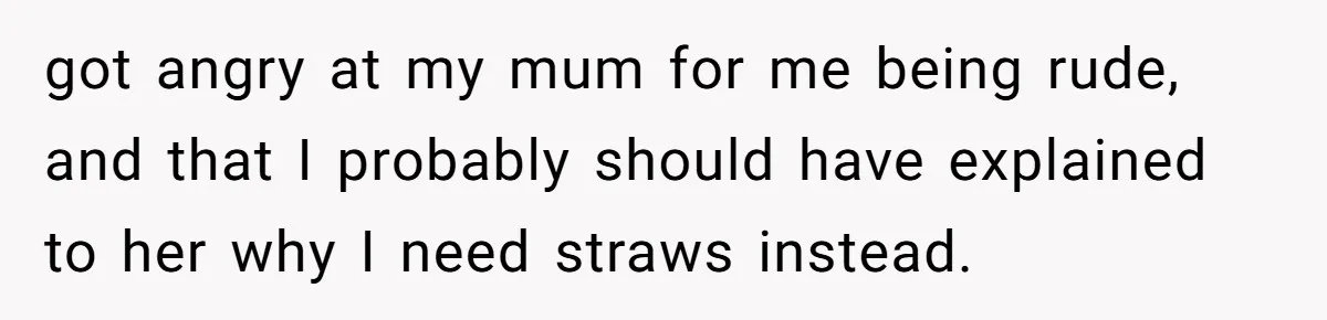 got angry at my mum for me being rude, and that I probably should have explained to her why I need straws instead.