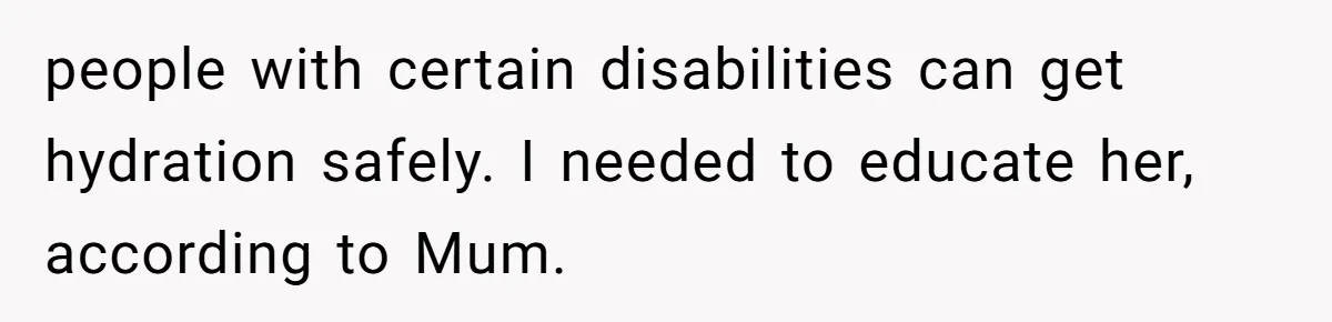 people with certain disabilities can get hydration safely. I needed to educate her, according to Mum.