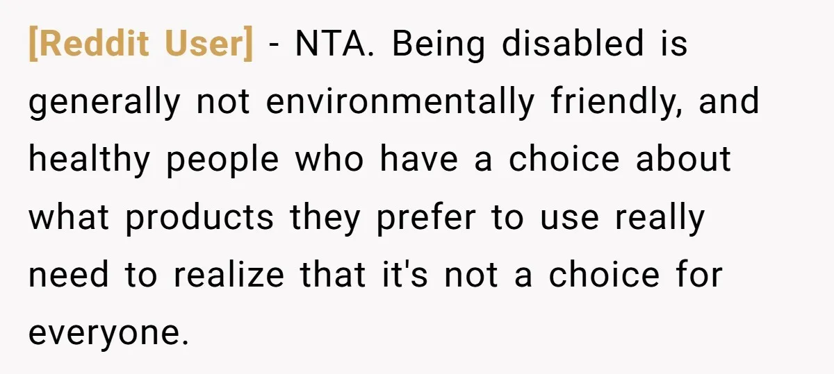 [Reddit User] − NTA. Being disabled is generally not environmentally friendly, and healthy people who have a choice about what products they prefer to use really need to realize that...