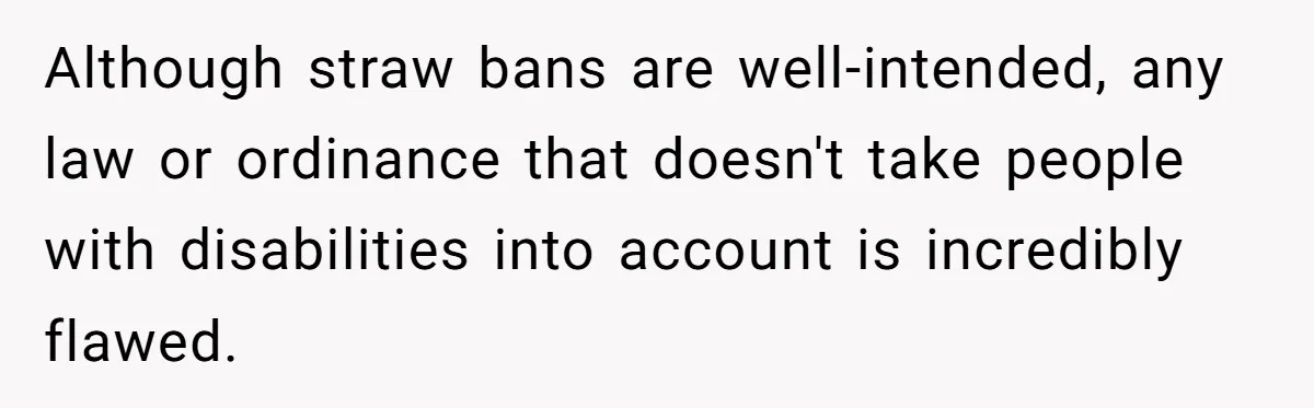 Although straw bans are well-intended, any law or ordinance that doesn't take people with disabilities into account is incredibly flawed.