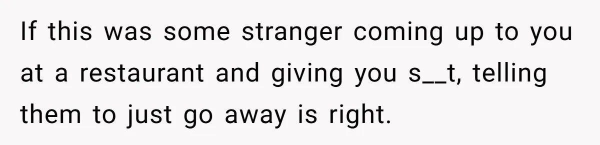 If this was some stranger coming up to you at a restaurant and giving you s__t, telling them to just go away is right.