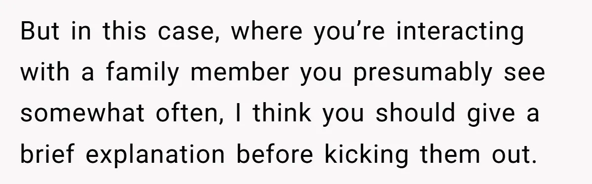 But in this case, where you’re interacting with a family member you presumably see somewhat often, I think you should give a brief explanation before kicking them out.
