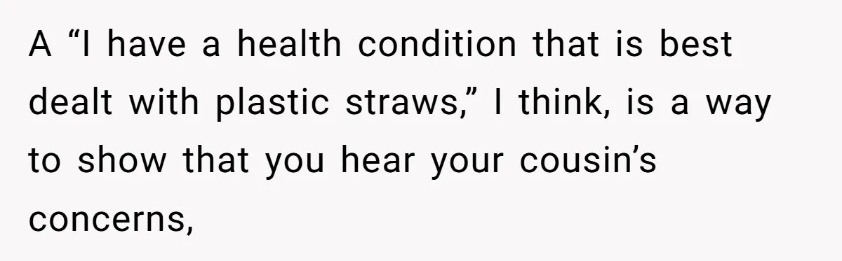A “I have a health condition that is best dealt with plastic straws,” I think, is a way to show that you hear your cousin’s concerns,