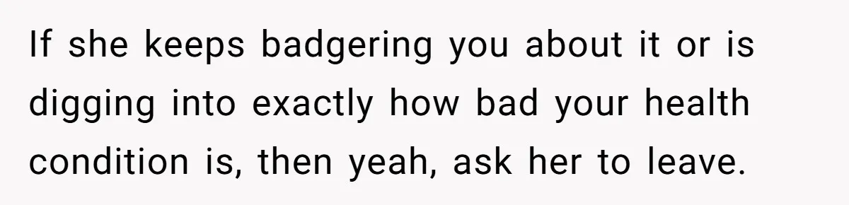 If she keeps badgering you about it or is digging into exactly how bad your health condition is, then yeah, ask her to leave.
