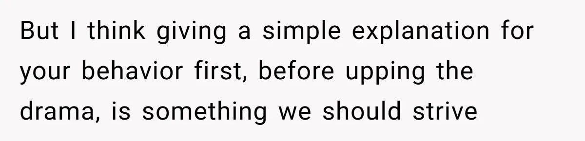 But I think giving a simple explanation for your behavior first, before upping the drama, is something we should strive