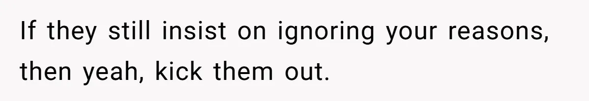 If they still insist on ignoring your reasons, then yeah, kick them out.