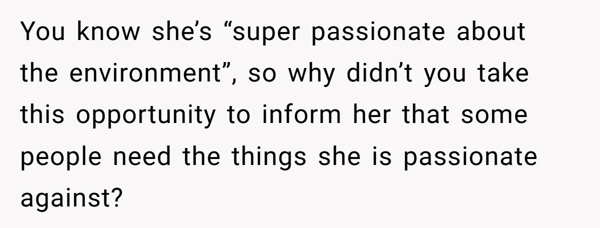 You know she’s “super passionate about the environment”, so why didn’t you take this opportunity to inform her that some people need the things she is passionate against?