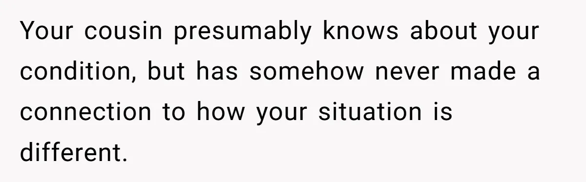 Your cousin presumably knows about your condition, but has somehow never made a connection to how your situation is different.