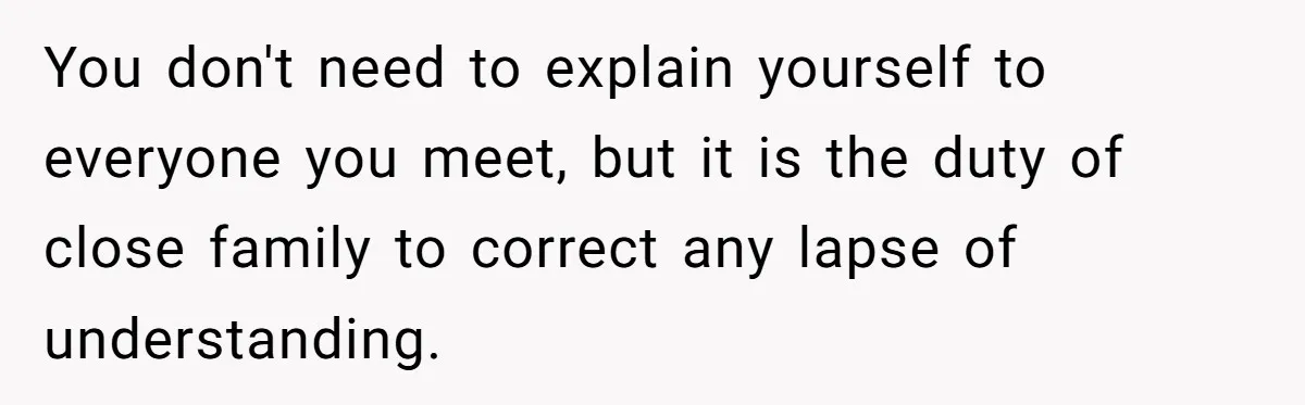 You don't need to explain yourself to everyone you meet, but it is the duty of close family to correct any lapse of understanding.
