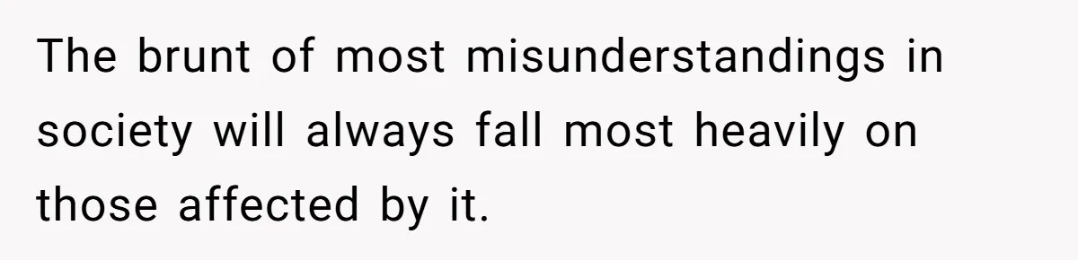 The brunt of most misunderstandings in society will always fall most heavily on those affected by it.