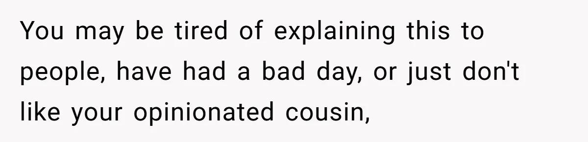 You may be tired of explaining this to people, have had a bad day, or just don't like your opinionated cousin,