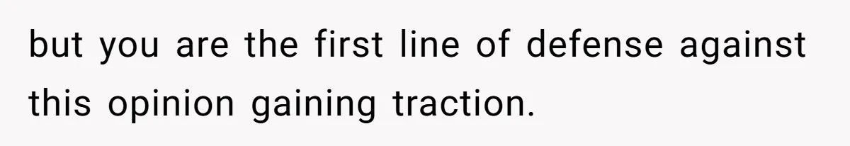 but you are the first line of defense against this opinion gaining traction.