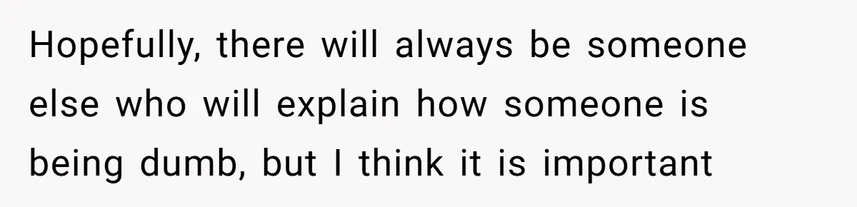 Hopefully, there will always be someone else who will explain how someone is being dumb, but I think it is important