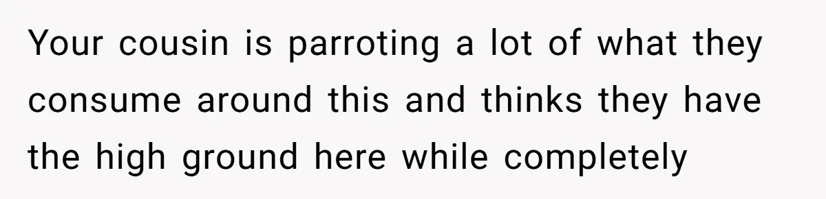 Your cousin is parroting a lot of what they consume around this and thinks they have the high ground here while completely