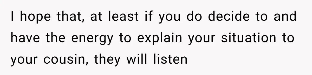 I hope that, at least if you do decide to and have the energy to explain your situation to your cousin, they will listen