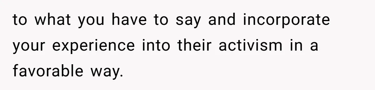 to what you have to say and incorporate your experience into their activism in a favorable way.