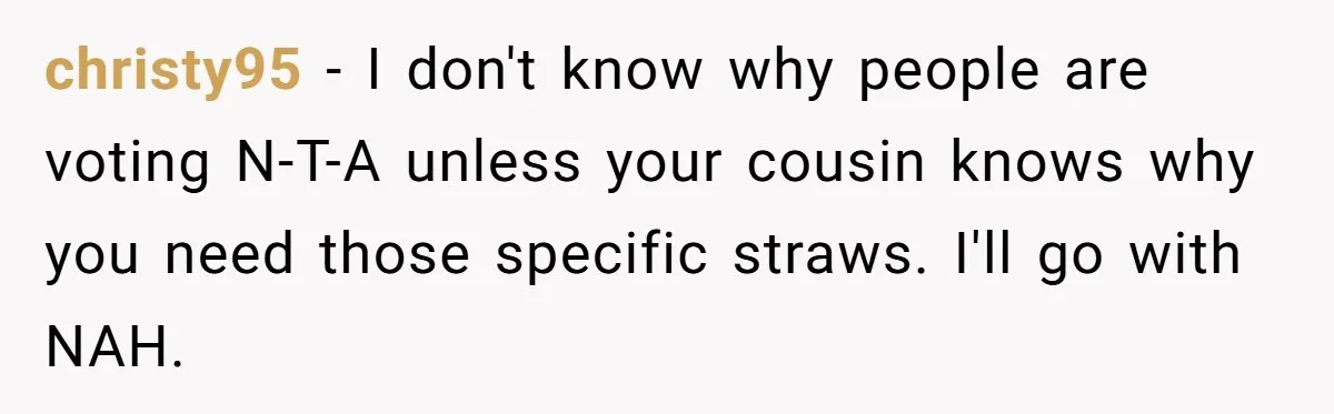 christy95 − I don't know why people are voting N-T-A unless your cousin knows why you need those specific straws. I'll go with NAH.