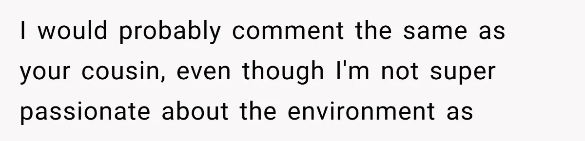 I would probably comment the same as your cousin, even though I'm not super passionate about the environment as