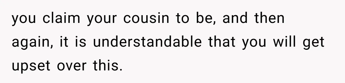 you claim your cousin to be, and then again, it is understandable that you will get upset over this.