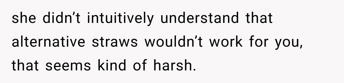 she didn’t intuitively understand that alternative straws wouldn’t work for you, that seems kind of harsh.