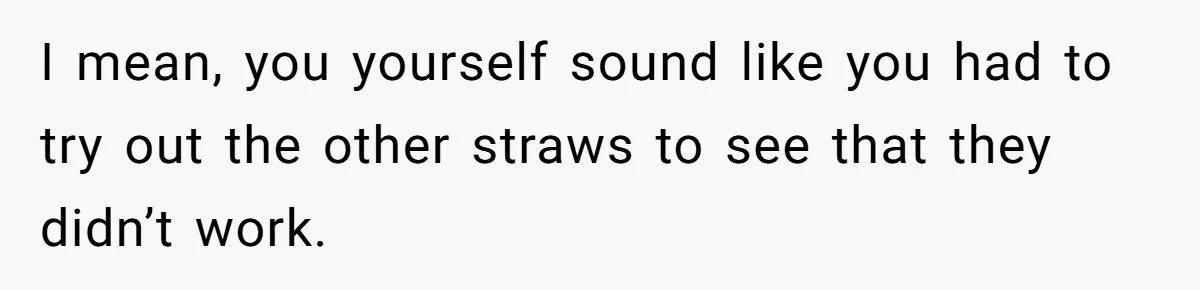 I mean, you yourself sound like you had to try out the other straws to see that they didn’t work.