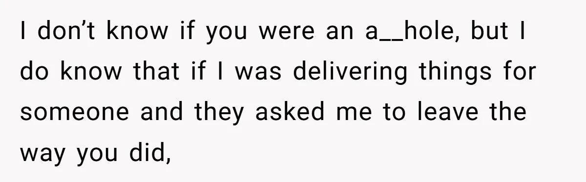 I don’t know if you were an a__hole, but I do know that if I was delivering things for someone and they asked me to leave the way you did,