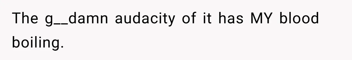 The g__damn audacity of it has MY blood boiling.