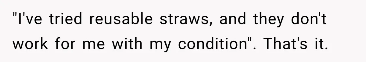 "I've tried reusable straws, and they don't work for me with my condition". That's it.
