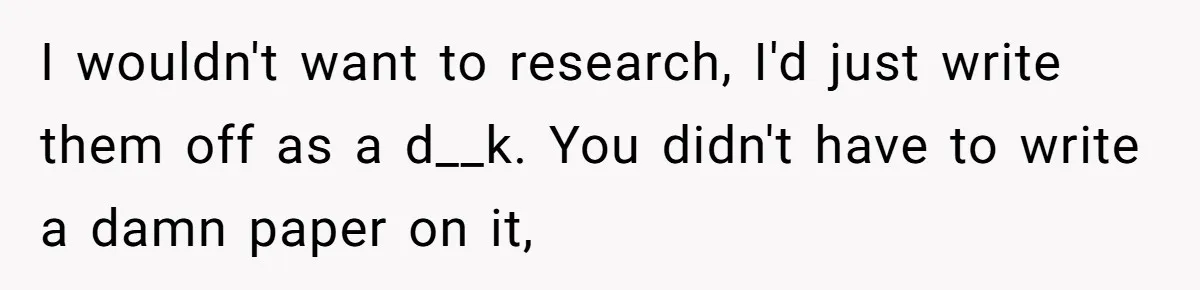 I wouldn't want to research, I'd just write them off as a d__k. You didn't have to write a damn paper on it,