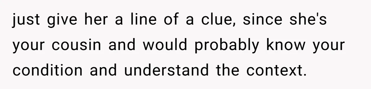 just give her a line of a clue, since she's your cousin and would probably know your condition and understand the context.