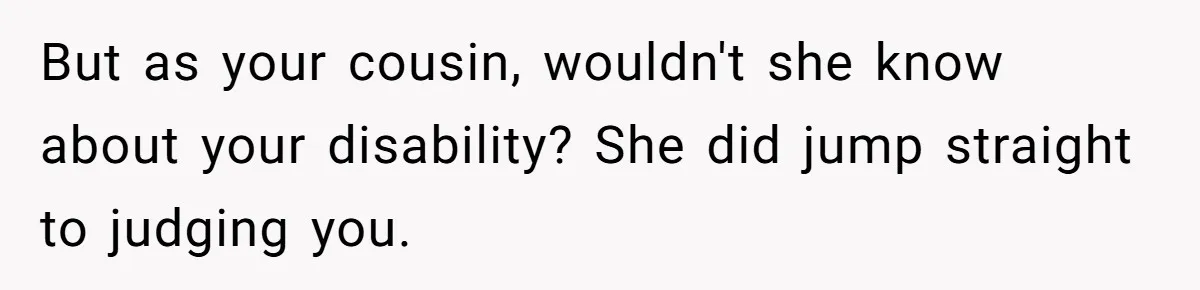 But as your cousin, wouldn't she know about your disability? She did jump straight to judging you.