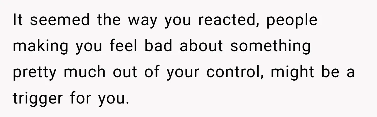 It seemed the way you reacted, people making you feel bad about something pretty much out of your control, might be a trigger for you.