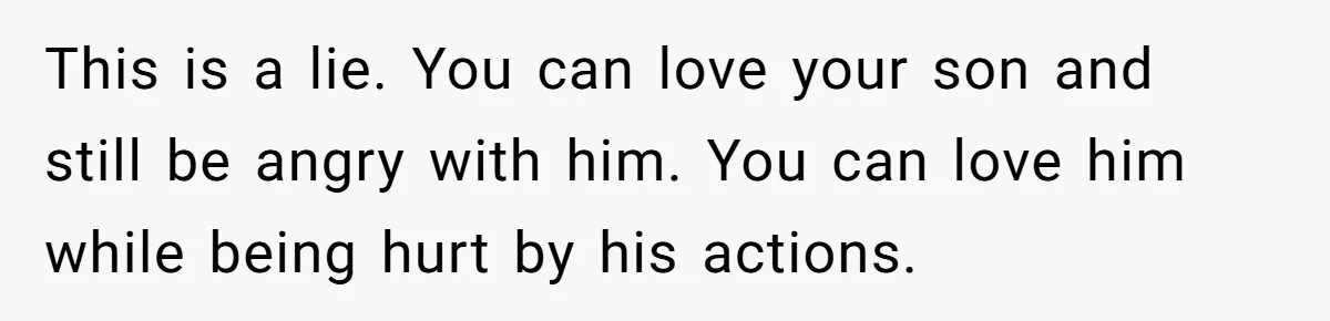 This is a lie. You can love your son and still be angry with him. You can love him while being hurt by his actions.