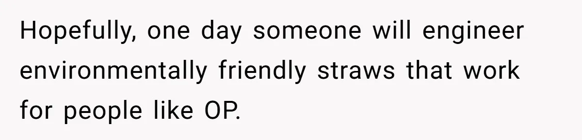 Hopefully, one day someone will engineer environmentally friendly straws that work for people like OP.