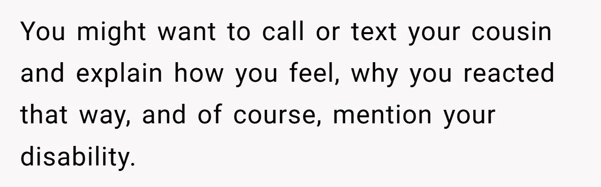 You might want to call or text your cousin and explain how you feel, why you reacted that way, and of course, mention your disability.