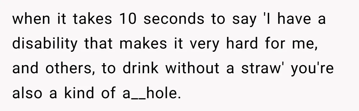 when it takes 10 seconds to say 'I have a disability that makes it very hard for me, and others, to drink without a straw' you're also a kind of...