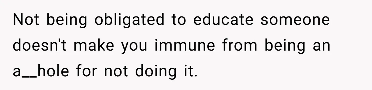 Not being obligated to educate someone doesn't make you immune from being an a__hole for not doing it.