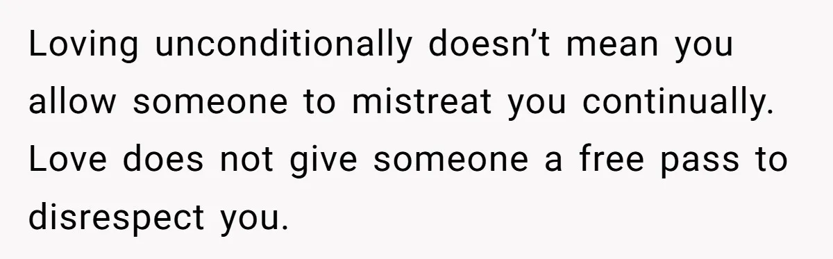 Loving unconditionally doesn’t mean you allow someone to mistreat you continually. Love does not give someone a free pass to disrespect you.
