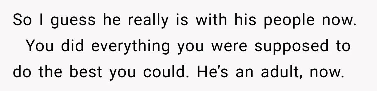 So I guess he really is with his people now.   You did everything you were supposed to do the best you could. He’s an adult, now.