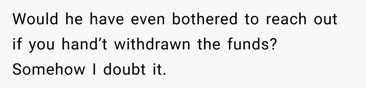 Would he have even bothered to reach out if you hand’t withdrawn the funds? Somehow I doubt it.