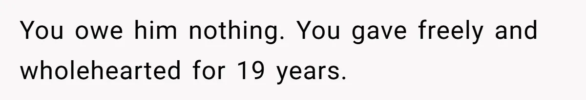 You owe him nothing. You gave freely and wholehearted for 19 years.