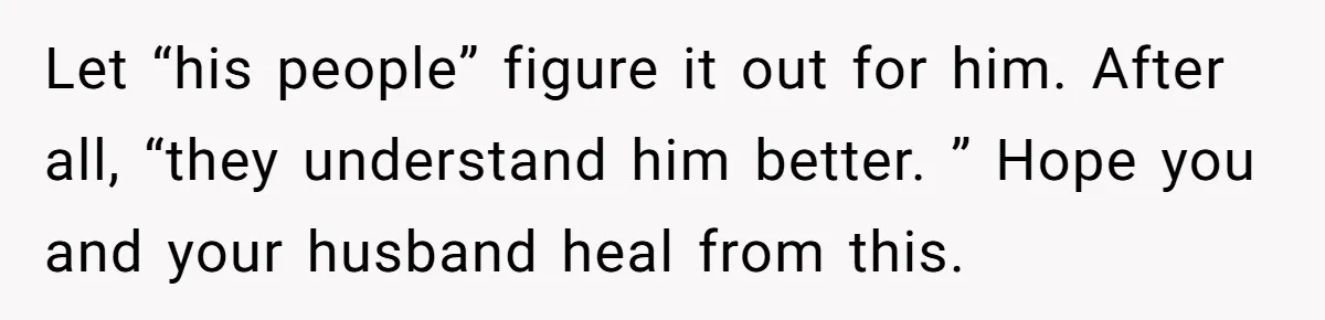 Let “his people” figure it out for him. After all, “they understand him better. ” Hope you and your husband heal from this.