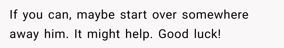 If you can, maybe start over somewhere away him. It might help. Good luck!