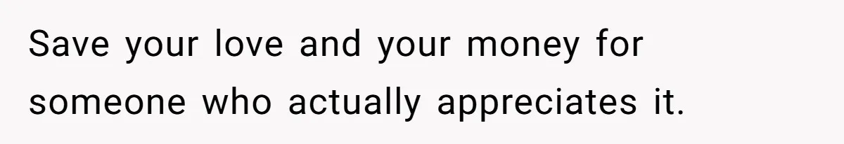 Save your love and your money for someone who actually appreciates it.