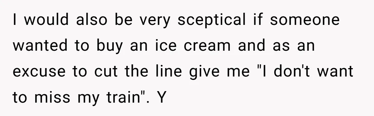 I would also be very sceptical if someone wanted to buy an ice cream and as an excuse to cut the line give me "I don't want to miss my...