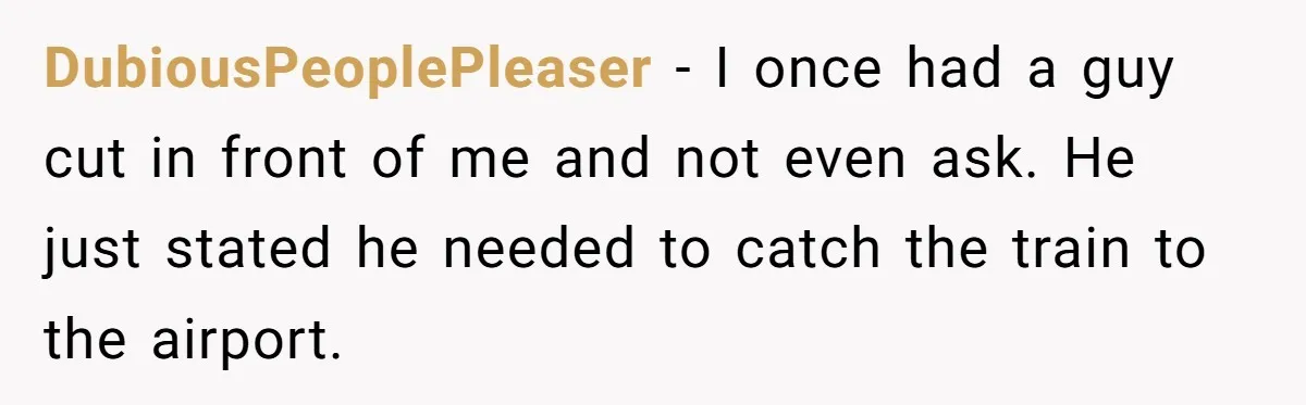 DubiousPeoplePleaser − I once had a guy cut in front of me and not even ask. He just stated he needed to catch the train to the airport.