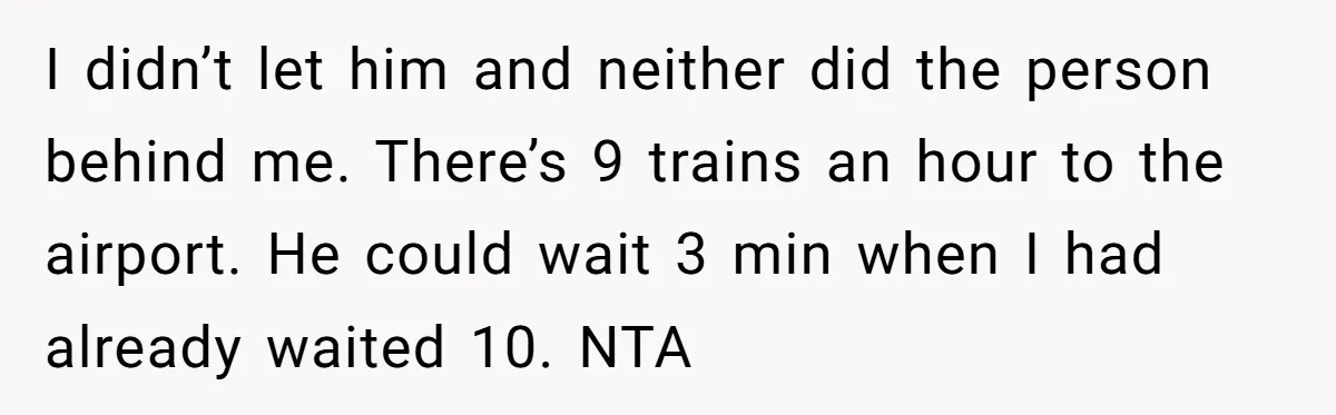 I didn’t let him and neither did the person behind me. There’s 9 trains an hour to the airport. He could wait 3 min when I had already waited 10....